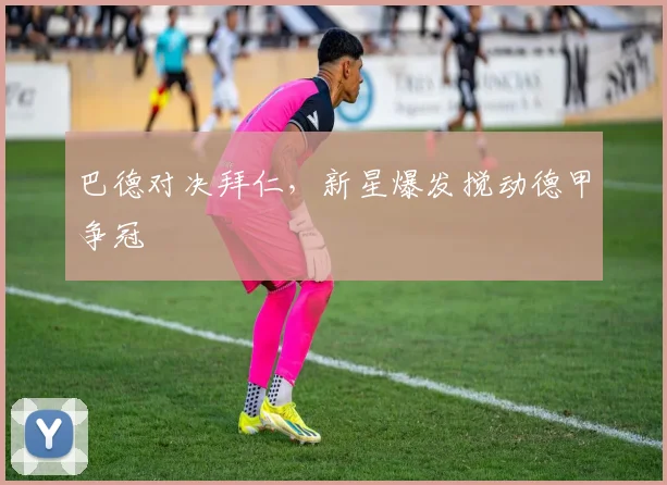 巴德对决拜仁，新星爆发搅动德甲争冠