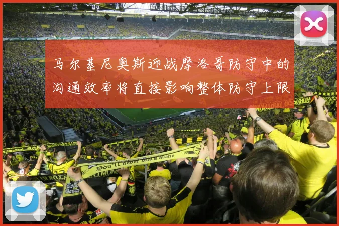 马尔基尼奥斯迎战摩洛哥防守中的沟通效率将直接影响整体防守上限
