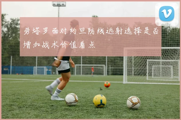 劳塔罗面对约旦防线远射选择是否增加战术价值看点
