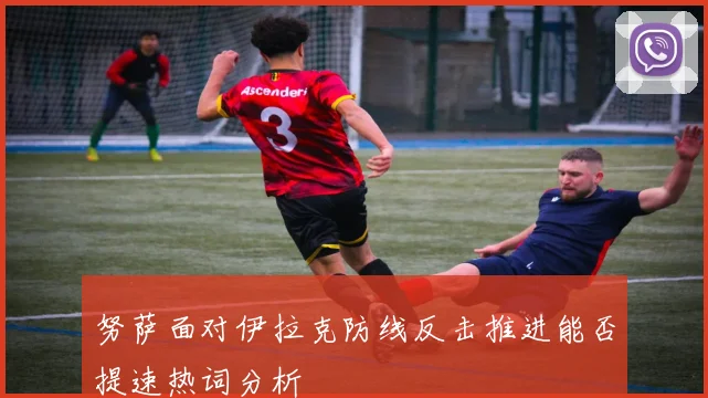 努萨面对伊拉克防线反击推进能否提速热词分析