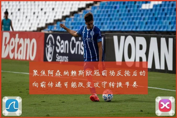 聚焦阿森纳赖斯欧冠前场反抢后的向前传递可能改变攻守转换节奏