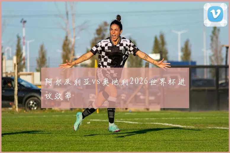 阿尔及利亚vs奥地利2026世界杯进攻效率