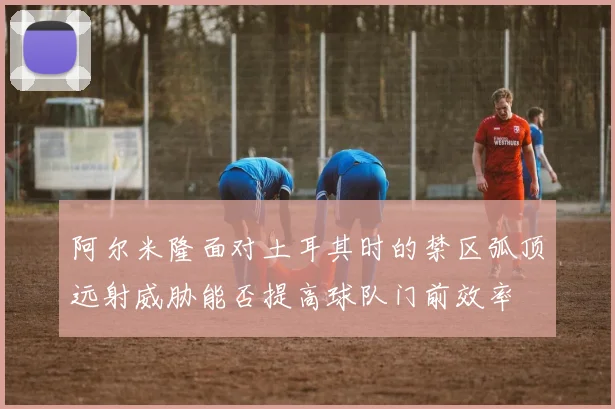 阿尔米隆面对土耳其时的禁区弧顶远射威胁能否提高球队门前效率