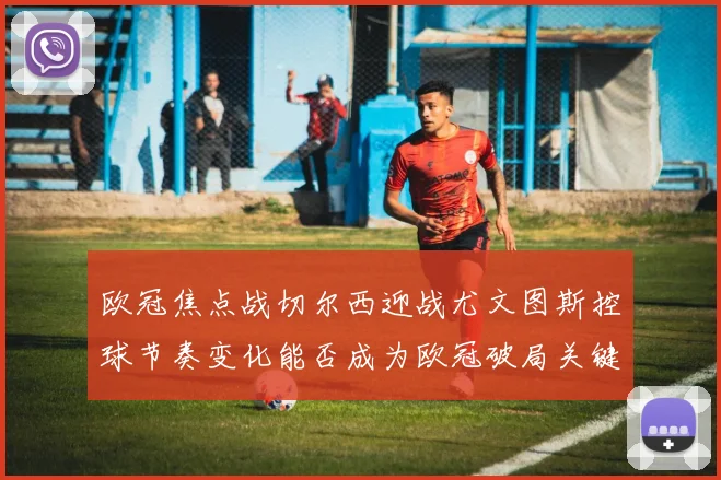 欧冠焦点战切尔西迎战尤文图斯控球节奏变化能否成为欧冠破局关键