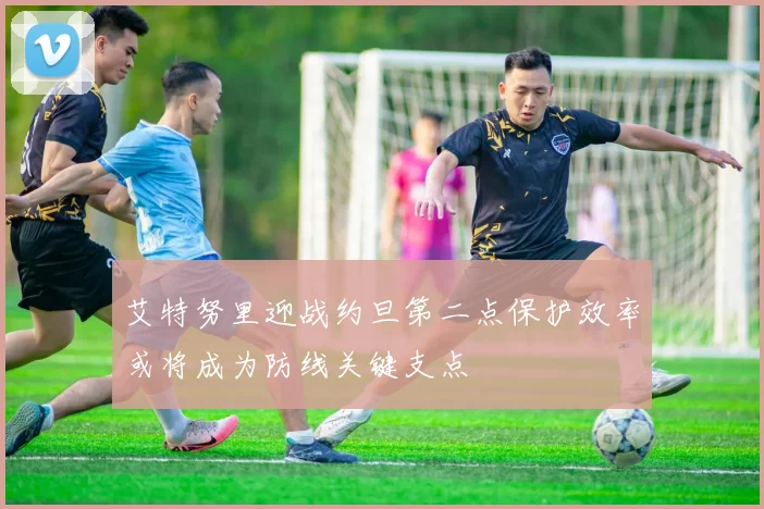 艾特努里迎战约旦第二点保护效率或将成为防线关键支点