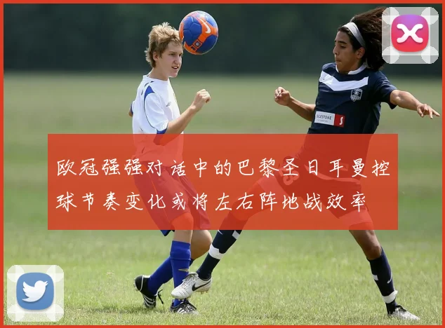 欧冠强强对话中的巴黎圣日耳曼控球节奏变化或将左右阵地战效率