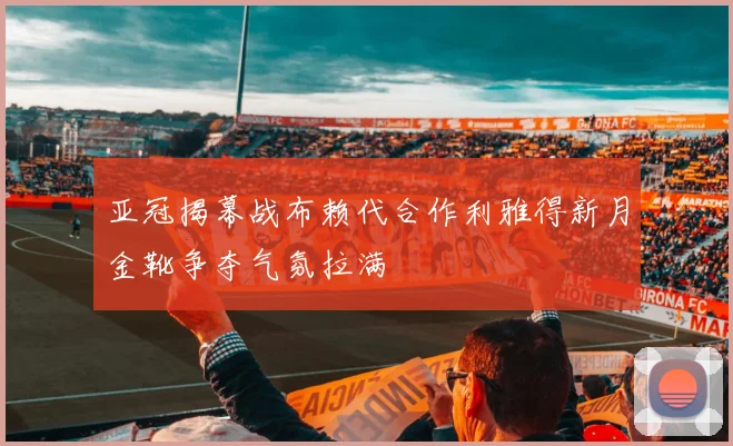亚冠揭幕战布赖代合作利雅得新月金靴争夺气氛拉满