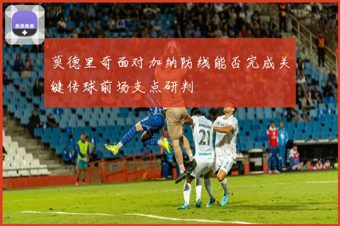 莫德里奇面对加纳防线能否完成关键传球前场支点研判