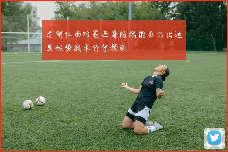 李刚仁面对墨西哥防线能否打出速度优势战术价值预测