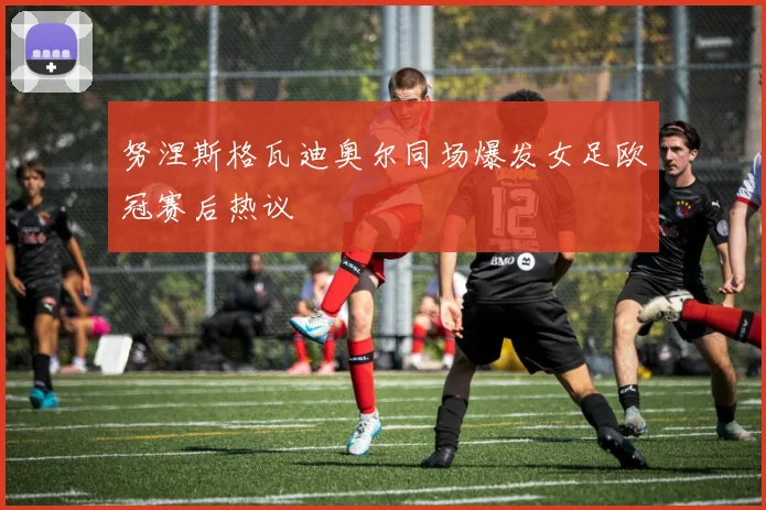 努涅斯格瓦迪奥尔同场爆发女足欧冠赛后热议