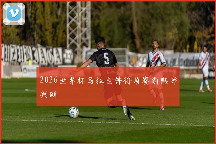2026世界杯乌拉圭佛得角赛前赔率判断
