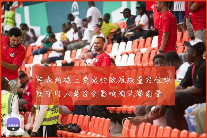 阿森纳碰上曼城的欧冠较量定位球防守盯人是否会影响淘汰赛前景