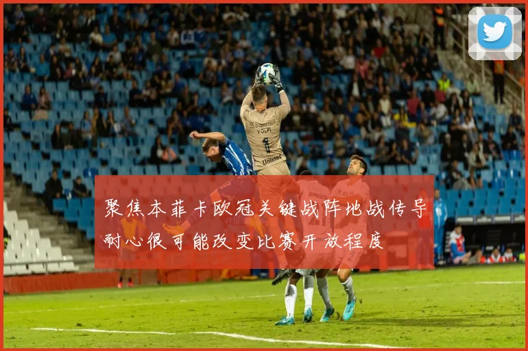 聚焦本菲卡欧冠关键战阵地战传导耐心很可能改变比赛开放程度