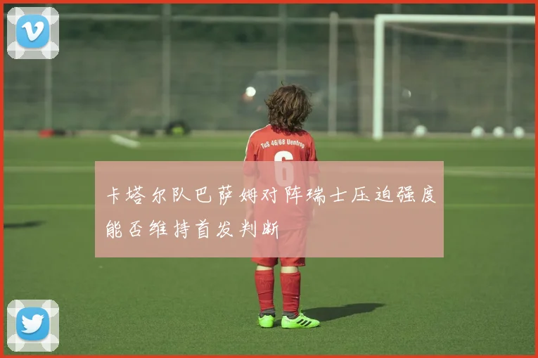 卡塔尔队巴萨姆对阵瑞士压迫强度能否维持首发判断