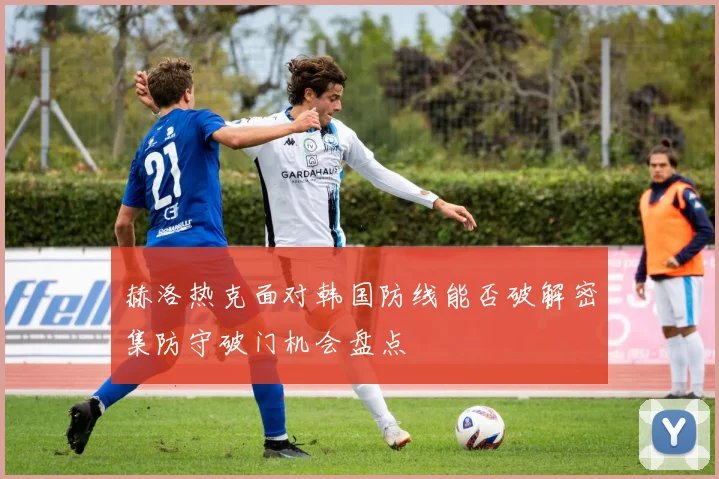 赫洛热克面对韩国防线能否破解密集防守破门机会盘点