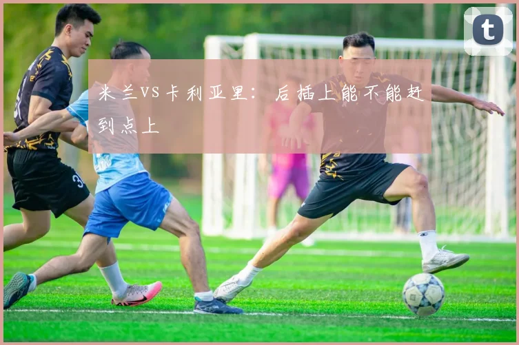 米兰vs卡利亚里:后插上能不能赶到点上