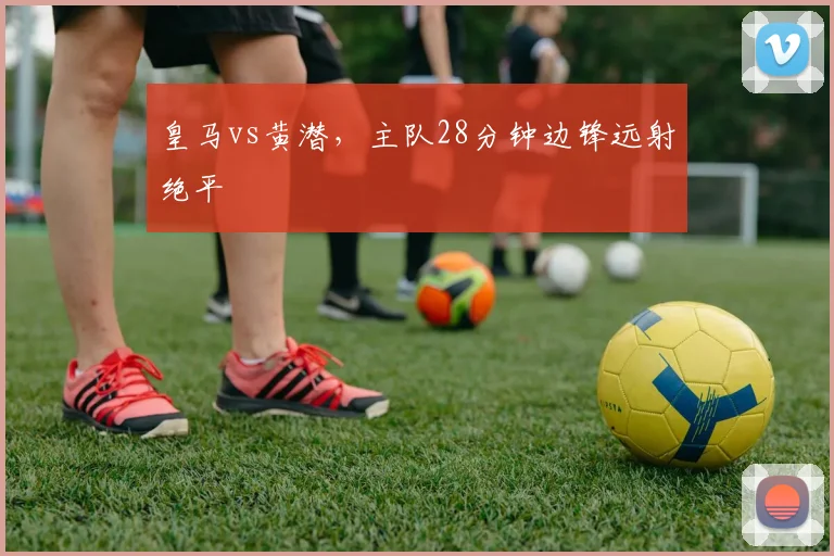 皇马vs黄潜,主队28分钟边锋远射绝平