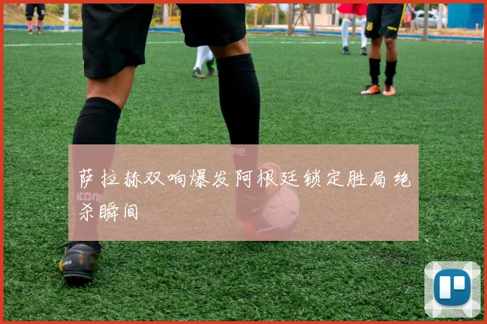 萨拉赫双响爆发阿根廷锁定胜局绝杀瞬间