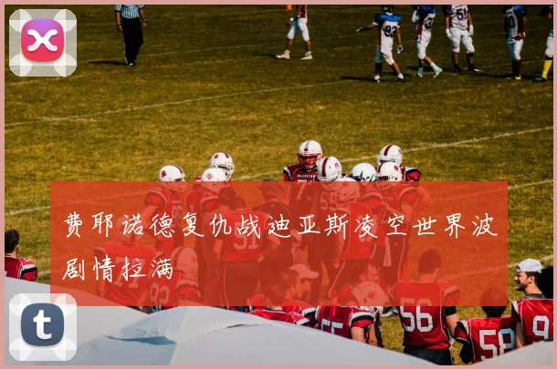 费耶诺德复仇战迪亚斯凌空世界波剧情拉满