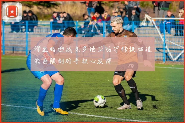 穆里略迎战克罗地亚防守转换回追能否限制对手核心发挥