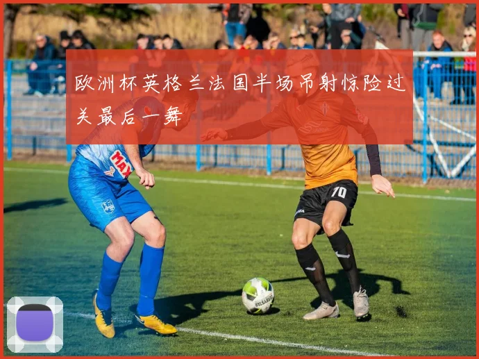 欧洲杯英格兰法国半场吊射惊险过关最后一舞