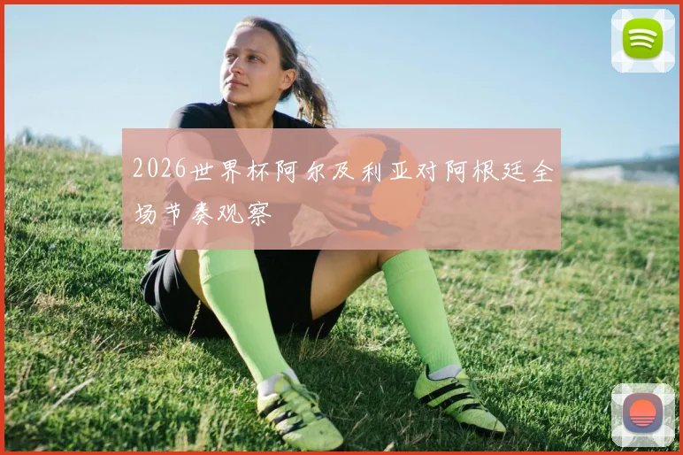 2026世界杯阿尔及利亚对阿根廷全场节奏观察