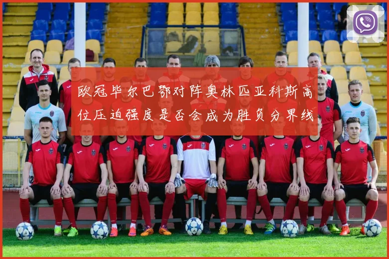 欧冠毕尔巴鄂对阵奥林匹亚科斯高位压迫强度是否会成为胜负分界线
