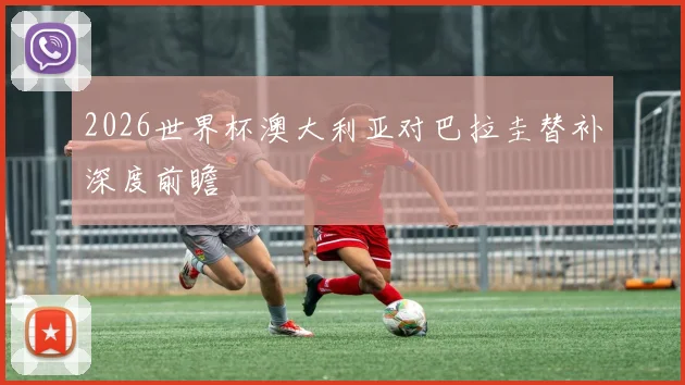 2026世界杯澳大利亚对巴拉圭替补深度前瞻