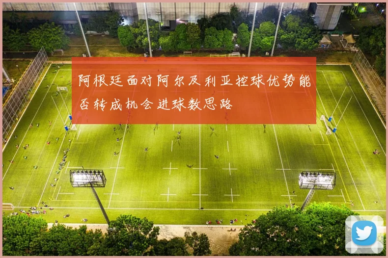 阿根廷面对阿尔及利亚控球优势能否转成机会进球数思路