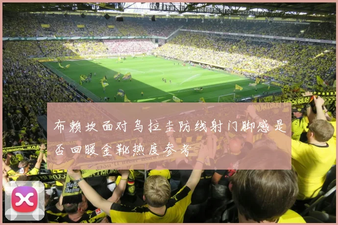 布赖坎面对乌拉圭防线射门脚感是否回暖金靴热度参考