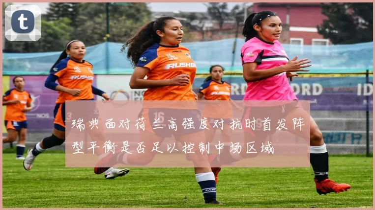 瑞典面对荷兰高强度对抗时首发阵型平衡是否足以控制中场区域