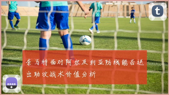 奈马特面对阿尔及利亚防线能否送出助攻战术价值分析