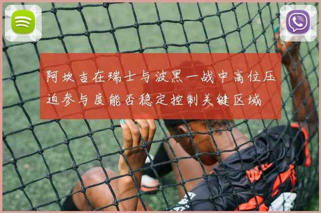 阿坎吉在瑞士与波黑一战中高位压迫参与度能否稳定控制关键区域