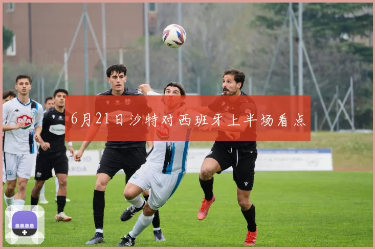 6月21日沙特对西班牙上半场看点