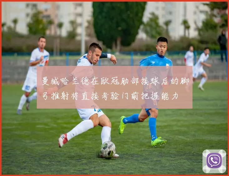 曼城哈兰德在欧冠肋部接球后的脚弓推射将直接考验门前把握能力