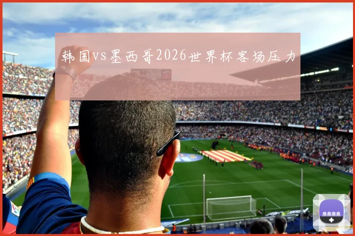 韩国vs墨西哥2026世界杯客场压力