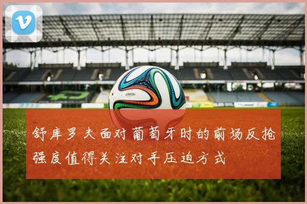 舒库罗夫面对葡萄牙时的前场反抢强度值得关注对手压迫方式