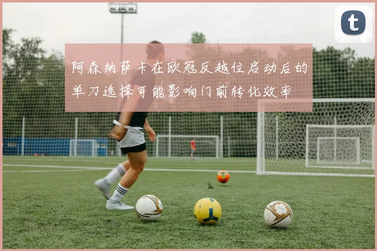 阿森纳萨卡在欧冠反越位启动后的单刀选择可能影响门前转化效率