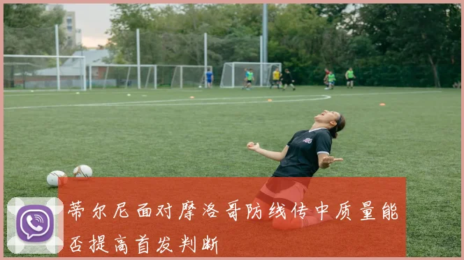 蒂尔尼面对摩洛哥防线传中质量能否提高首发判断