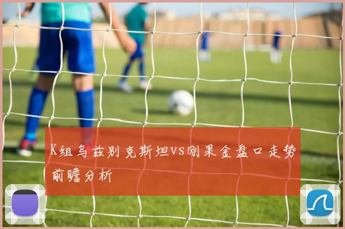 K组乌兹别克斯坦vs刚果金盘口走势前瞻分析