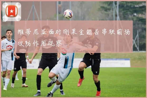 维蒂尼亚面对刚果金能否串联前场攻防作用观察