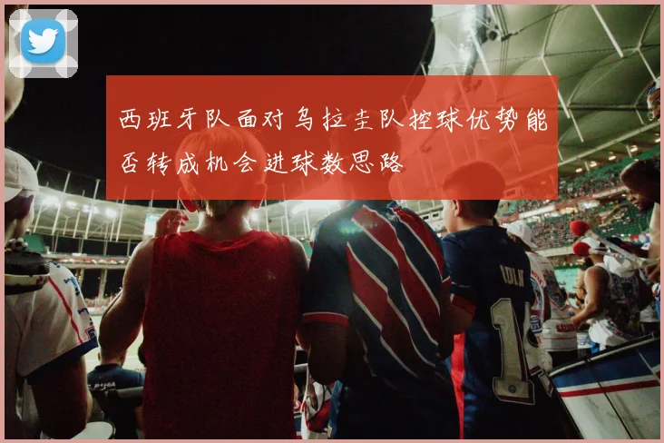 西班牙队面对乌拉圭队控球优势能否转成机会进球数思路