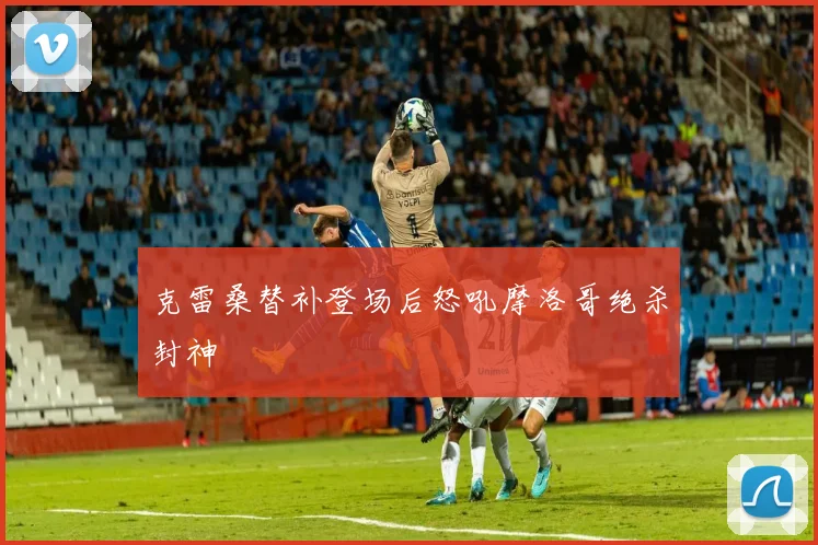 克雷桑替补登场后怒吼摩洛哥绝杀封神
