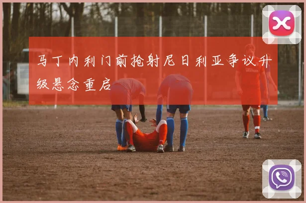 马丁内利门前抢射尼日利亚争议升级悬念重启