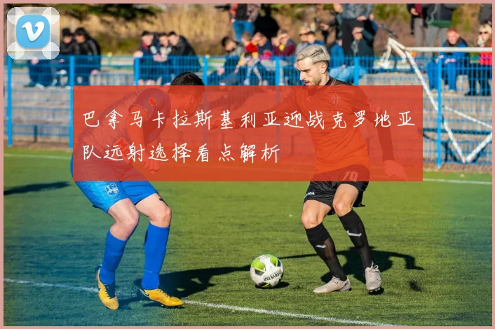 巴拿马卡拉斯基利亚迎战克罗地亚队远射选择看点解析