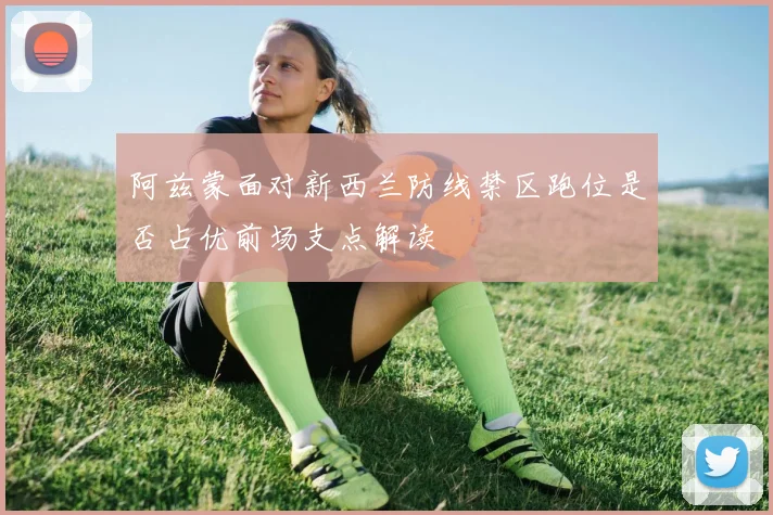 阿兹蒙面对新西兰防线禁区跑位是否占优前场支点解读