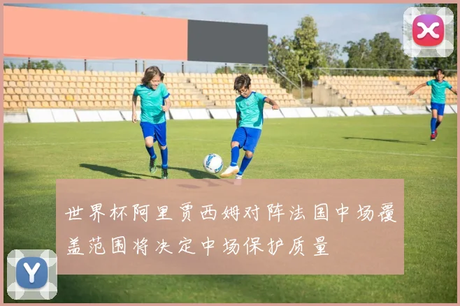 世界杯阿里贾西姆对阵法国中场覆盖范围将决定中场保护质量