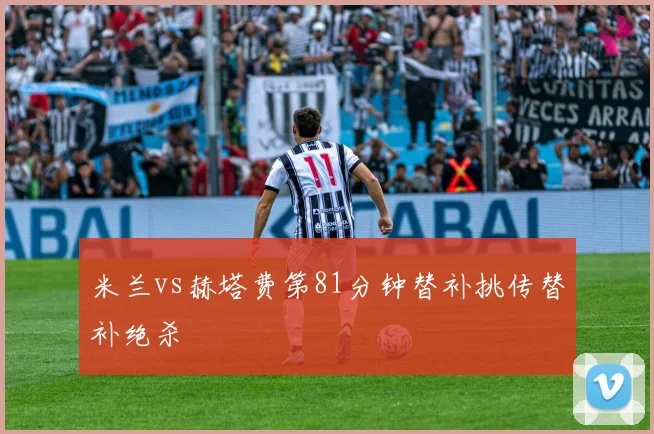 米兰vs赫塔费第81分钟替补挑传替补绝杀