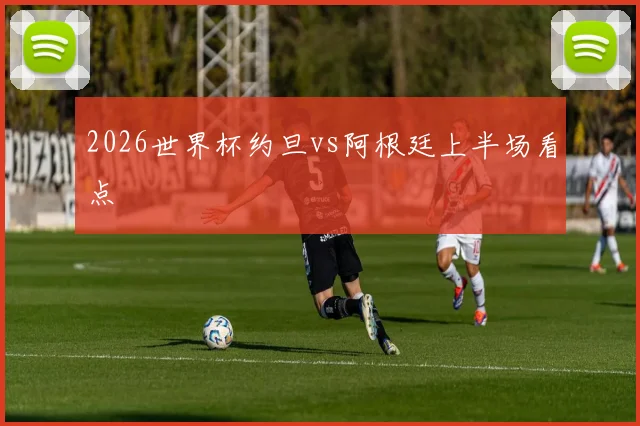 2026世界杯约旦vs阿根廷上半场看点