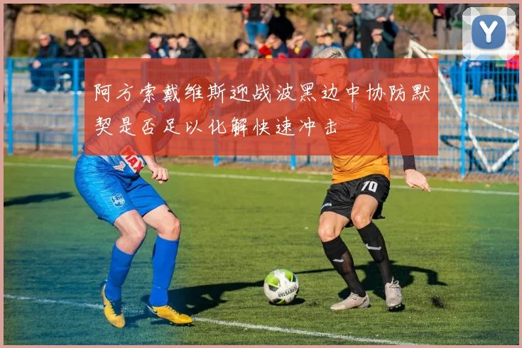 阿方索戴维斯迎战波黑边中协防默契是否足以化解快速冲击